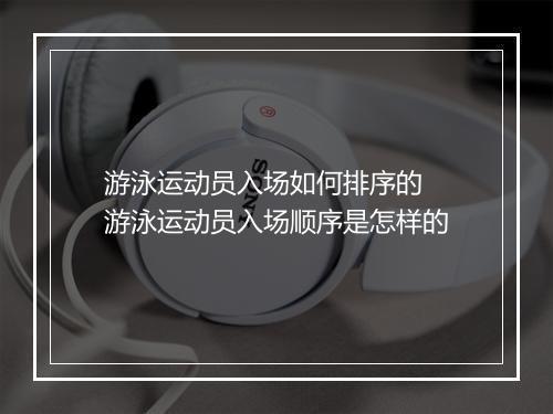 游泳运动员入场如何排序的　游泳运动员入场顺序是怎样的