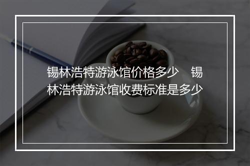锡林浩特游泳馆价格多少　锡林浩特游泳馆收费标准是多少